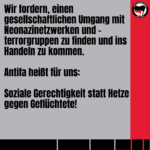 Wir fordern, einen gesellschaftlichen Umgang mit Neonazinetzwerken und -terrorgruppen zu finden und ins Handeln zu kommen. Antifa heißt für uns: Soziale Gerechtigkeit statt Hetze gegen Geflüchtete!