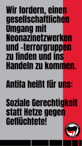 Wir fordern, einen gesellschaftlichen Umgang mit Neonazinetzwerken und -terrorgruppen zu finden und ins Handeln zu kommen. Antifa heißt für uns: Soziale Gerechtigkeit statt Hetze gegen Geflüchtete!