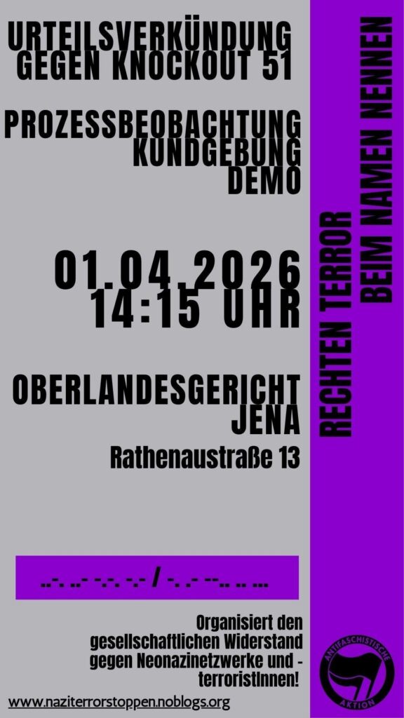Rechten Terror beim Namen nennen
Urteilsverkündung gegen Knockout 51
Prozessbeobachtung Kundgebung Demo
01.04.2026
14:15 Uhr
Oberlandesgericht Jena
Rathenaustraße 13
Organisiert den gesellschaftlichen Widerstand gegen Neonazinetzwerke und -terroristInnen!
www.naziterrorstoppen.noblogs.org